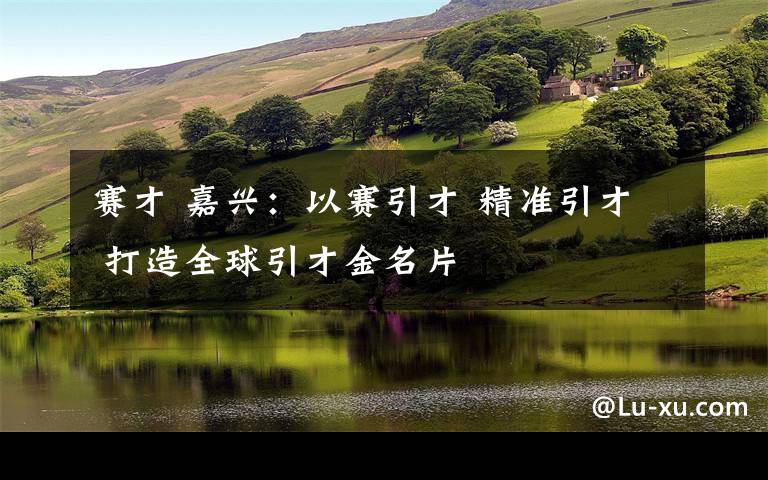 赛才 嘉兴：以赛引才 精准引才 打造全球引才金名片