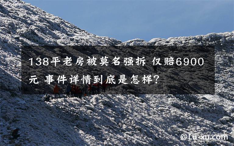 138平老房被莫名强拆 仅赔6900元 事件详情到底是怎样？