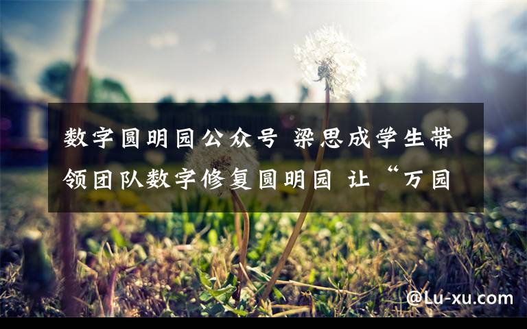 数字圆明园公众号 梁思成学生带领团队数字修复圆明园 让“万园之园”在虚拟中重生
