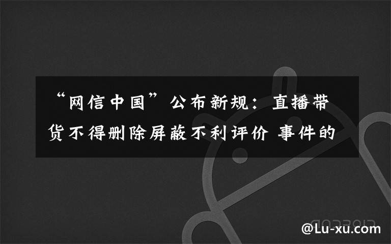 “网信中国”公布新规：直播带货不得删除屏蔽不利评价 事件的真相是什么？