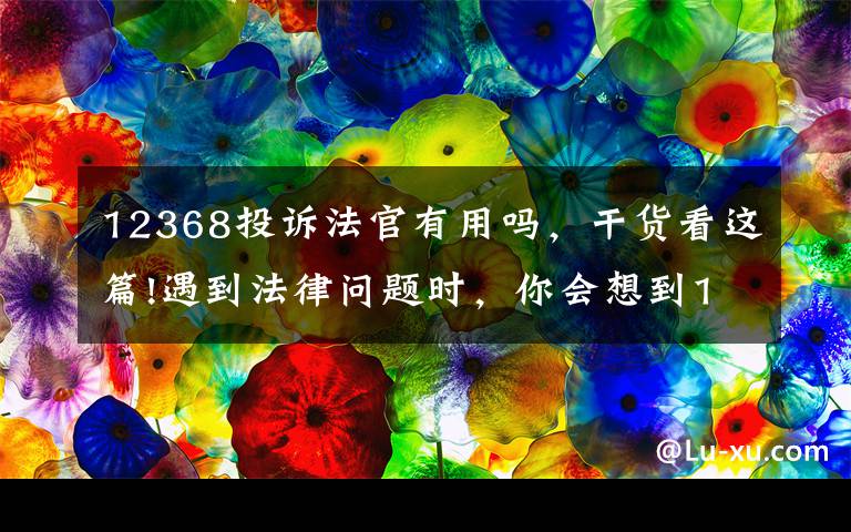 12368投诉法官有用吗，干货看这篇!遇到法律问题时，你会想到12368吗？
