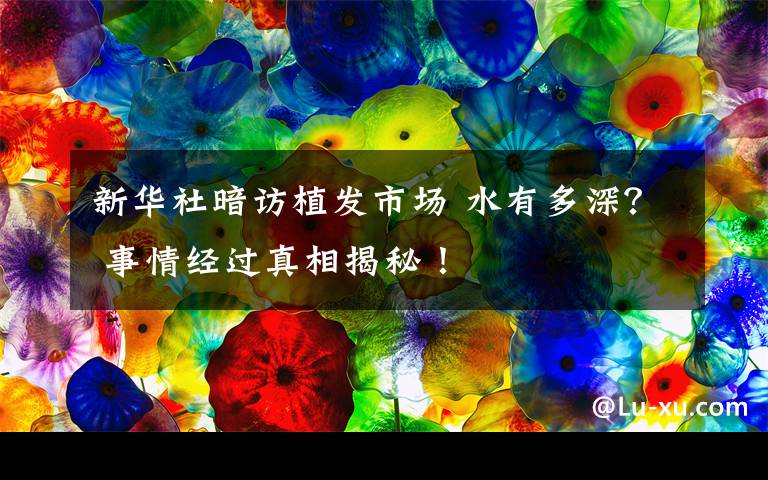 新华社暗访植发市场 水有多深？ 事情经过真相揭秘！