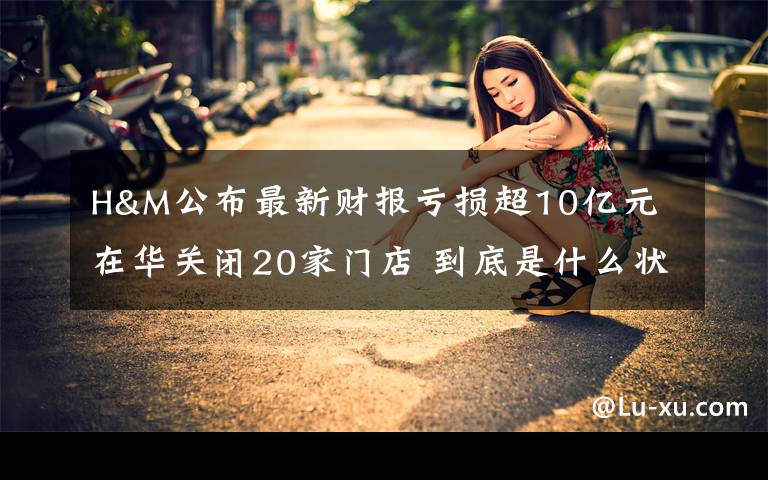 H&M公布最新财报亏损超10亿元 在华关闭20家门店 到底是什么状况？