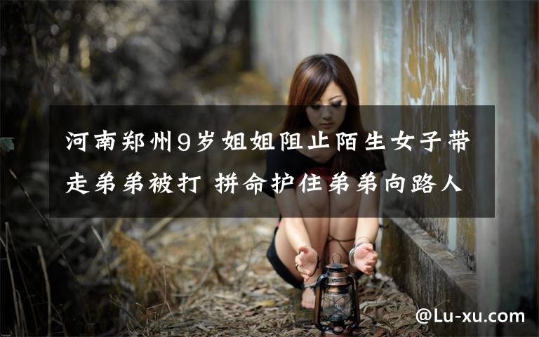 河南郑州9岁姐姐阻止陌生女子带走弟弟被打 拼命护住弟弟向路人求救 事件详细经过！