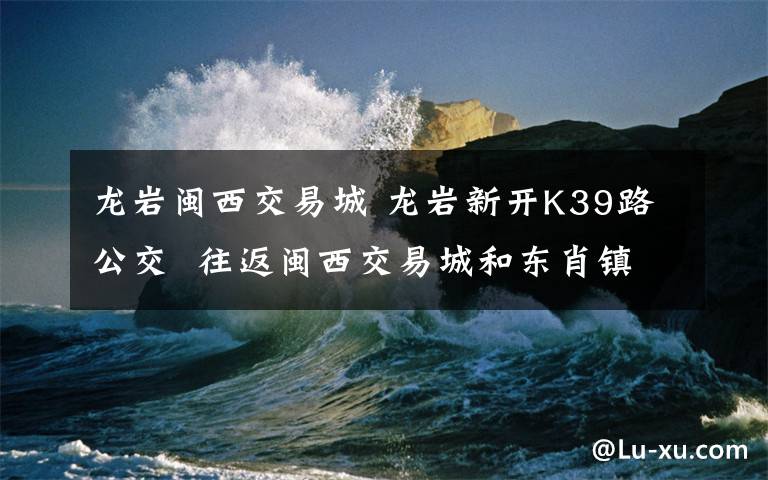 龙岩闽西交易城 龙岩新开K39路公交 往返闽西交易城和东肖镇