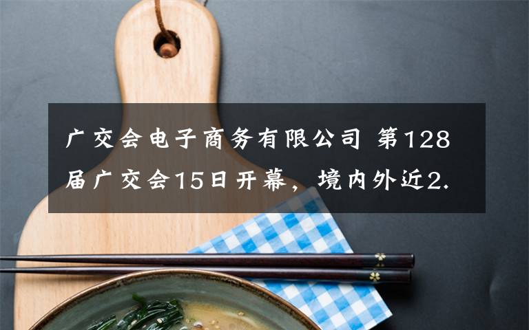广交会电子商务有限公司 第128届广交会15日开幕，境内外近2.6万家企业参展