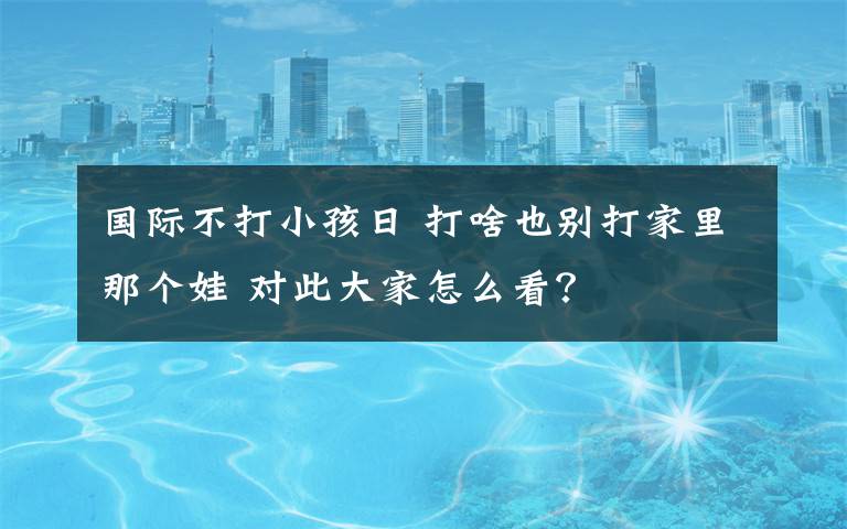 国际不打小孩日 打啥也别打家里那个娃 对此大家怎么看？
