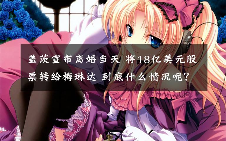盖茨宣布离婚当天 将18亿美元股票转给梅琳达 到底什么情况呢？