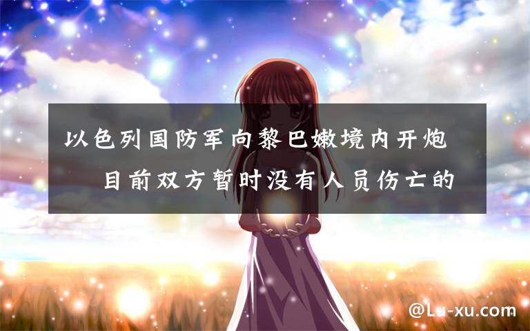 以色列国防军向黎巴嫩境内开炮  目前双方暂时没有人员伤亡的报道 真相到底是怎样的？