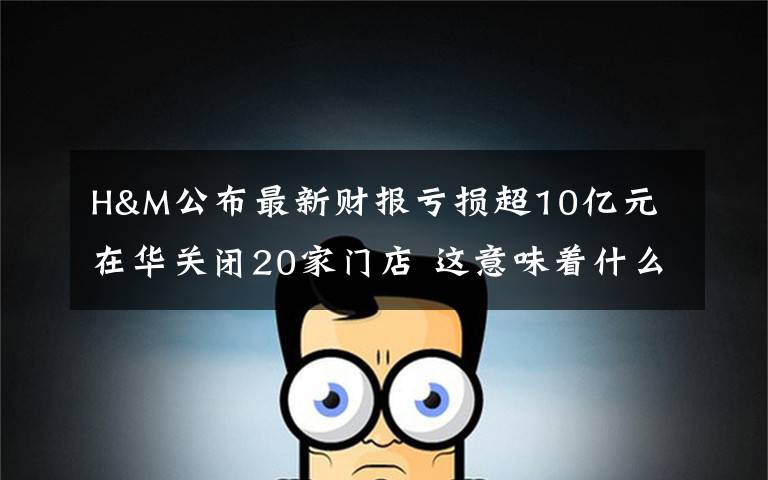 H&M公布最新财报亏损超10亿元 在华关闭20家门店 这意味着什么?