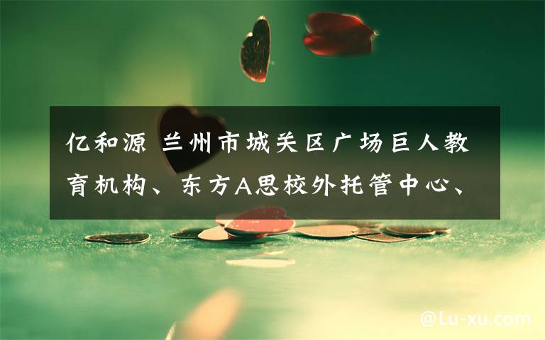 亿和源 兰州市城关区广场巨人教育机构、东方A思校外托管中心、兰州龙源宾馆有限公司、亿和源建筑工程有限公司、工程公司