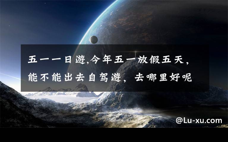 五一一日游,今年五一放假五天，能不能出去自驾游，去哪里好呢？
