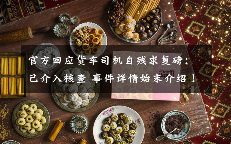 官方回应货车司机自残求复磅：已介入核查 事件详情始末介绍！