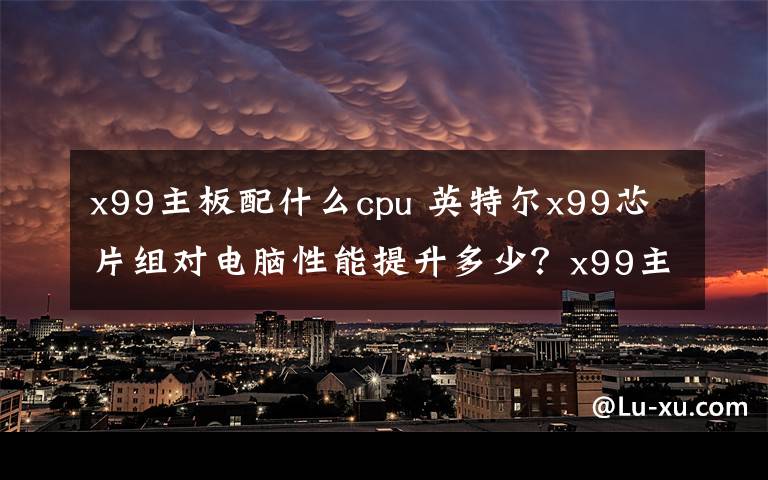 x99主板配什么cpu 英特尔x99芯片组对电脑性能提升多少？x99主板什么时候上市？