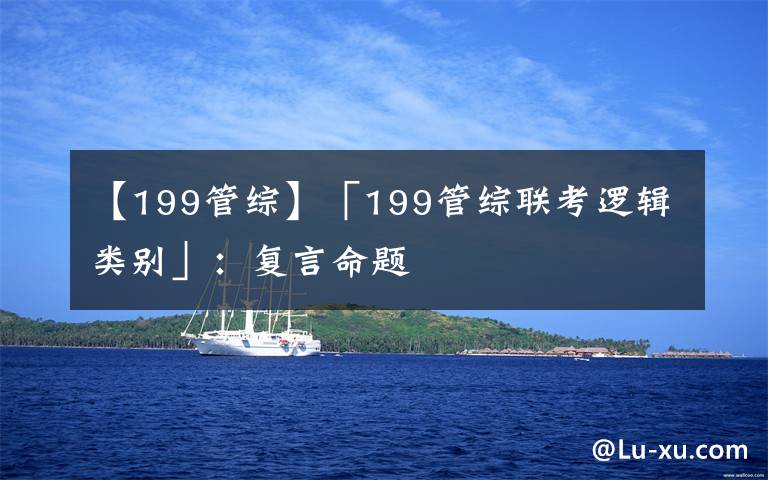【199管综】「199管综联考逻辑类别」：复言命题