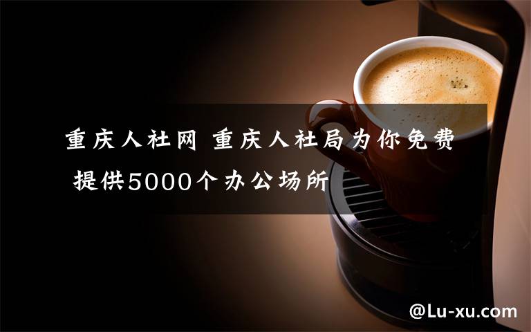 重庆人社网 重庆人社局为你免费 提供5000个办公场所