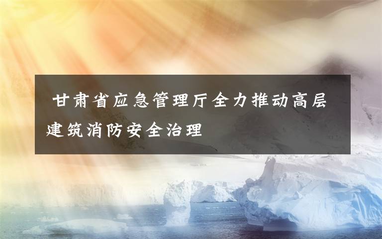  甘肃省应急管理厅全力推动高层建筑消防安全治理