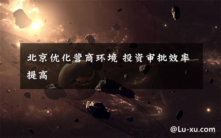 北京优化营商环境 投资审批效率提高