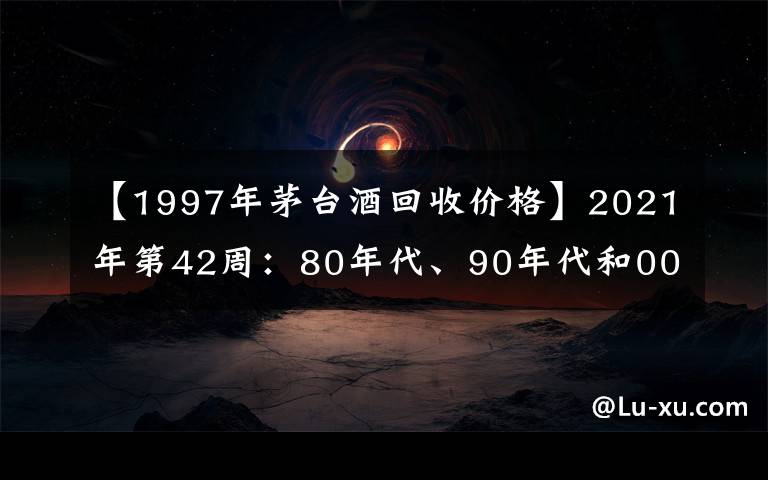 【1997年茅台酒回收价格】2021年第42周：80年代、90年代和00年后的茅台酒行情参考