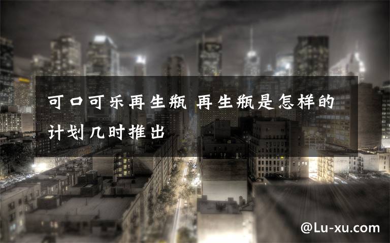 可口可乐再生瓶 再生瓶是怎样的计划几时推出