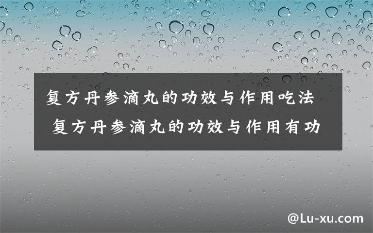 复方丹参滴丸的功效与作用吃法 复方丹参滴丸的功效与作用有功也有过，怎么看？