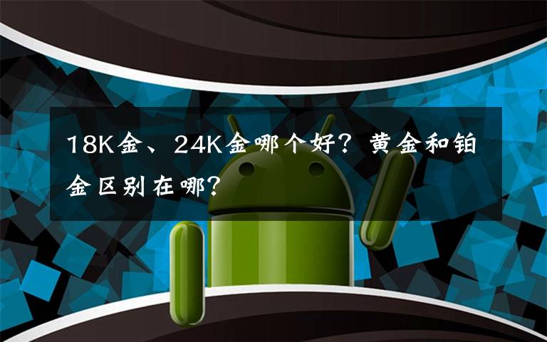 18K金、24K金哪个好？黄金和铂金区别在哪？