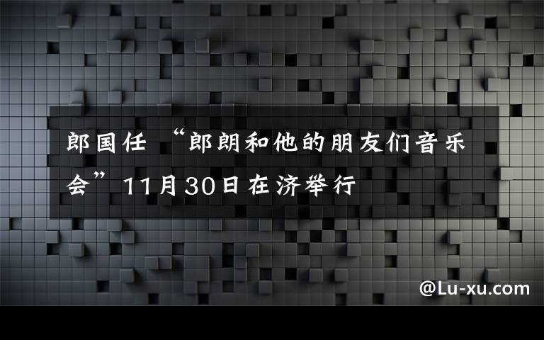 郎国任 “郎朗和他的朋友们音乐会”11月30日在济举行