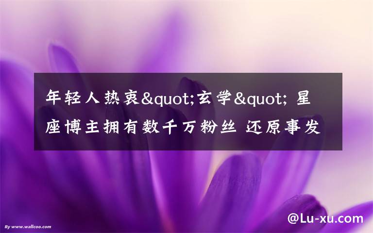 年轻人热衷"玄学" 星座博主拥有数千万粉丝 还原事发经过及背后原因！