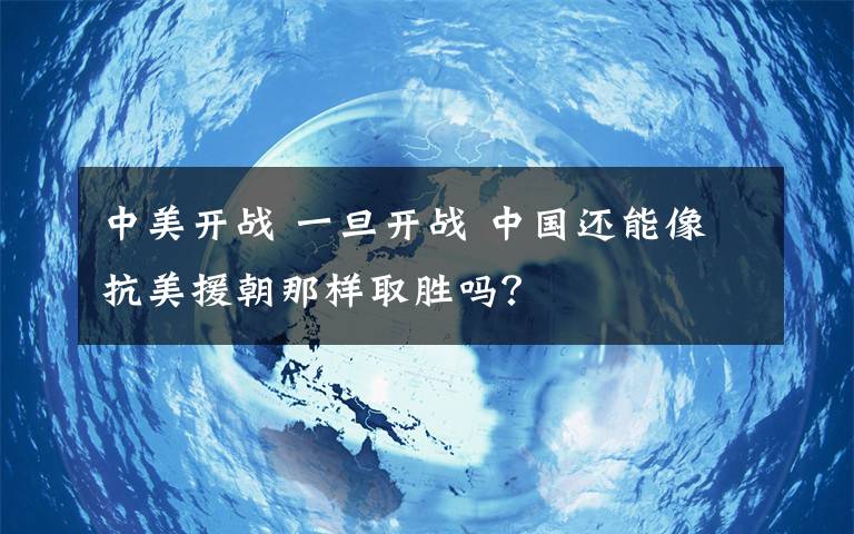 中美开战 一旦开战 中国还能像抗美援朝那样取胜吗？