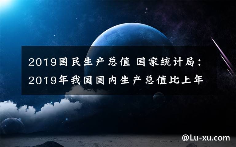 2019国民生产总值 国家统计局：2019年我国国内生产总值比上年增长6.1%