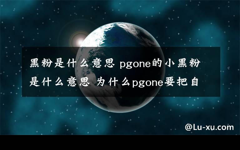 黑粉是什么意思 pgone的小黑粉是什么意思 为什么pgone要把自己的粉丝叫黑粉