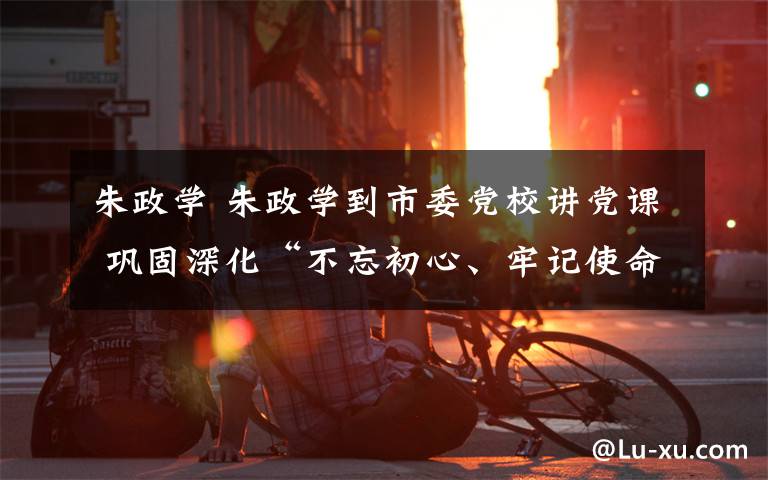 朱政学 朱政学到市委党校讲党课 巩固深化“不忘初心、牢记使命”主题教育成果 锤炼忠诚干净担当的政治品格