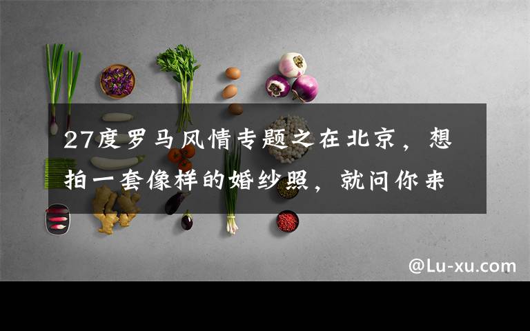 27度罗马风情专题之在北京，想拍一套像样的婚纱照，就问你来不来！