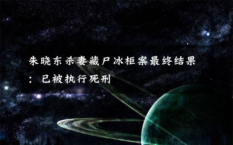 朱晓东杀妻藏尸冰柜案最终结果：已被执行死刑