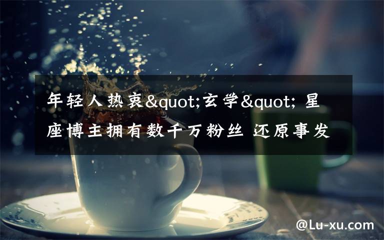 年轻人热衷"玄学" 星座博主拥有数千万粉丝 还原事发经过及背后真相！