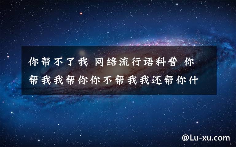 你帮不了我 网络流行语科普 你帮我我帮你你不帮我我还帮你什么意思什么梗？