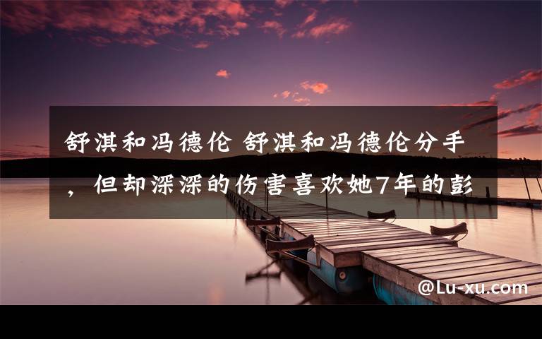 舒淇和冯德伦 舒淇和冯德伦分手，但却深深的伤害喜欢她7年的彭于晏 网友：在一起