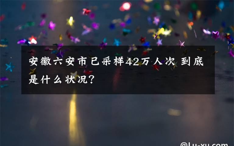安徽六安市已采样42万人次 到底是什么状况？