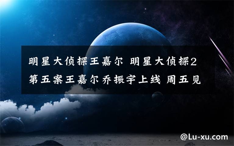 明星大侦探王嘉尔 明星大侦探2第五案王嘉尔乔振宇上线 周五见人物关系案件真相还原