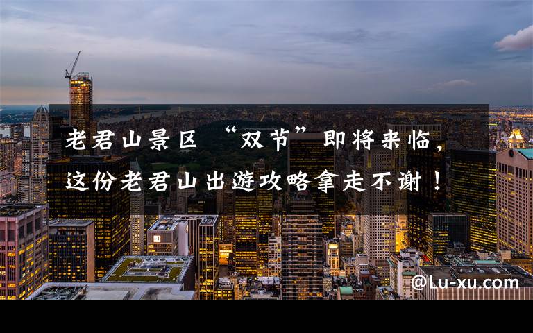 老君山景区 “双节”即将来临，这份老君山出游攻略拿走不谢！