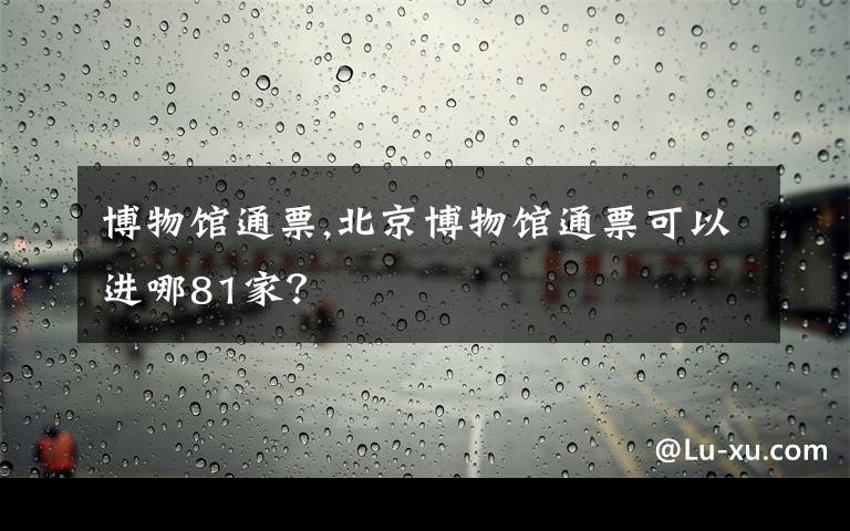 博物馆通票,北京博物馆通票可以进哪81家？