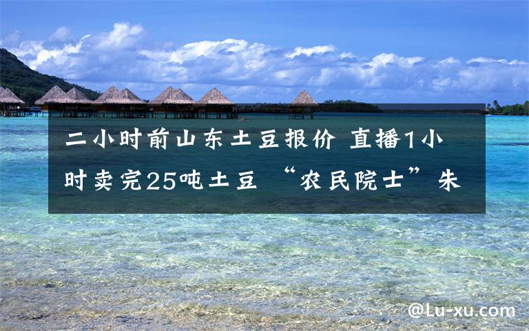 二小时前山东土豆报价 直播1小时卖完25吨土豆 “农民院士”朱有勇厉害了