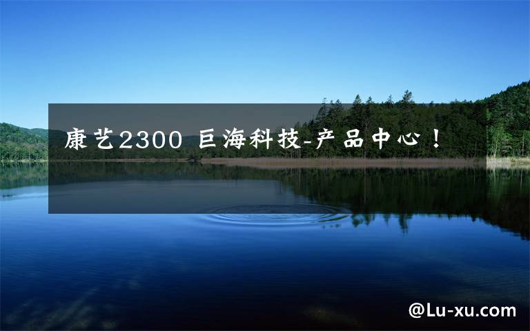 康艺2300 巨海科技-产品中心！