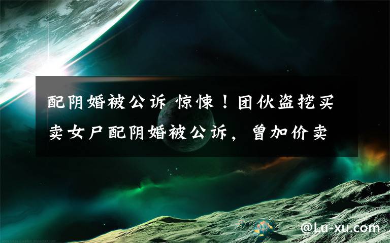 配阴婚被公诉 惊悚！团伙盗挖买卖女尸配阴婚被公诉，曾加价卖给有需要的村民