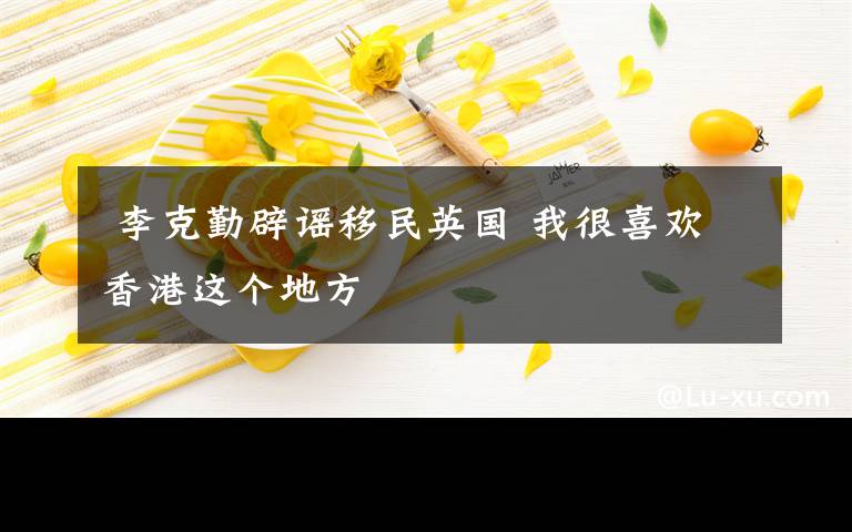  李克勤辟谣移民英国 我很喜欢香港这个地方