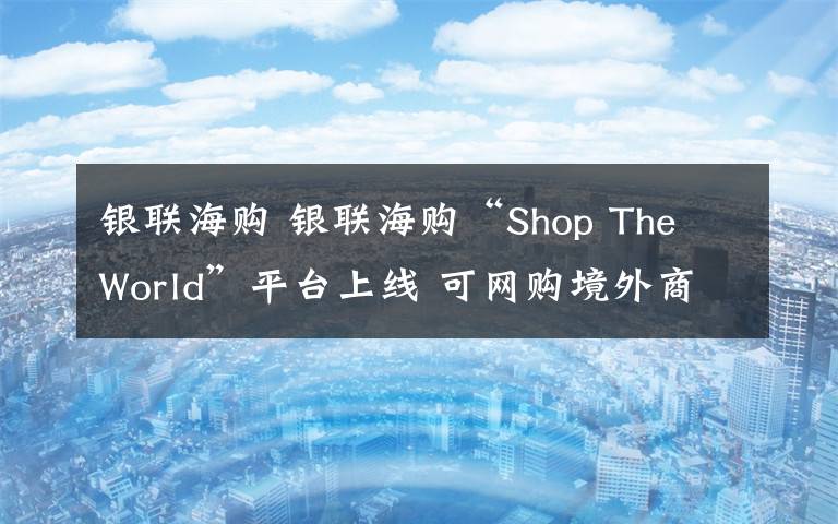 银联海购 银联海购“Shop The World”平台上线 可网购境外商品