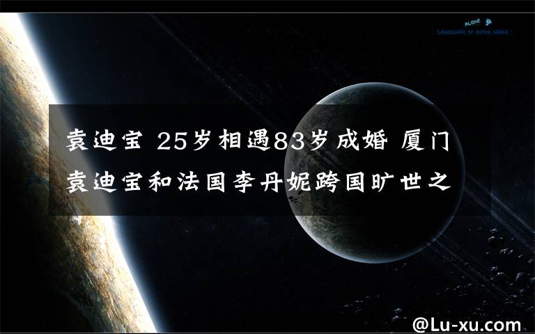 袁迪宝 25岁相遇83岁成婚 厦门袁迪宝和法国李丹妮跨国旷世之恋轰动全国