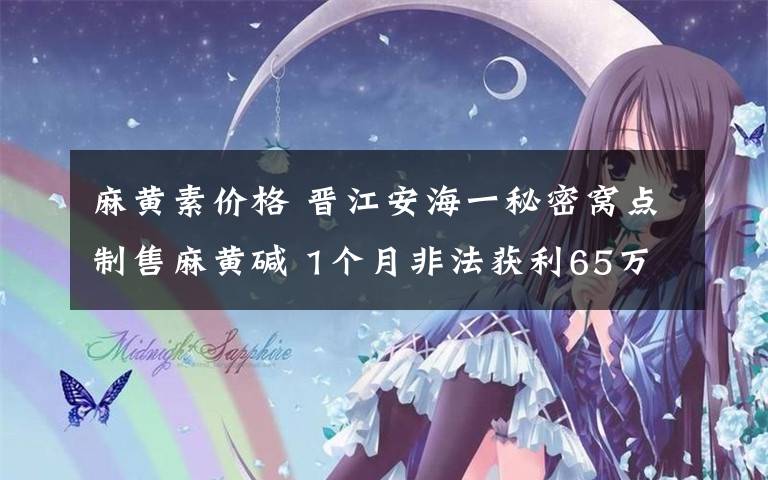 麻黄素价格 晋江安海一秘密窝点制售麻黄碱 1个月非法获利65万元