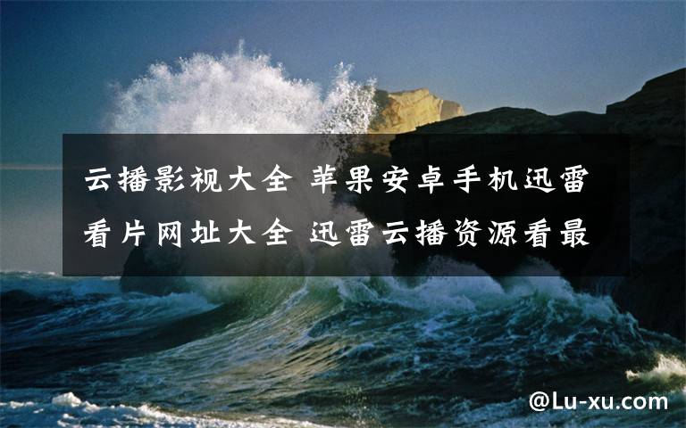 云播影视大全 苹果安卓手机迅雷看片网址大全 迅雷云播资源看最新影视大片