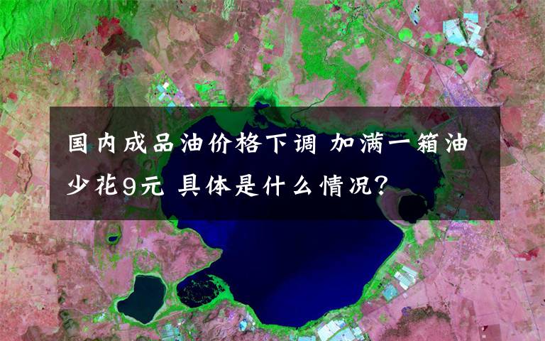国内成品油价格下调 加满一箱油少花9元 具体是什么情况？